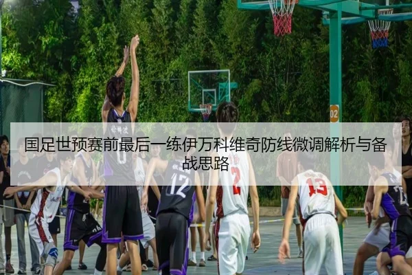国足世预赛前最后一练伊万科维奇防线微调解析与备战思路