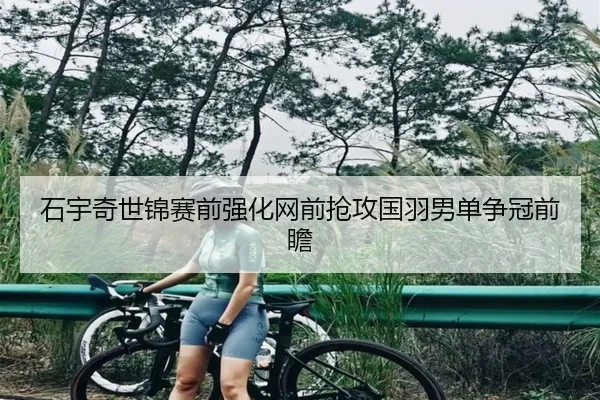 石宇奇世锦赛前强化网前抢攻国羽男单争冠前瞻