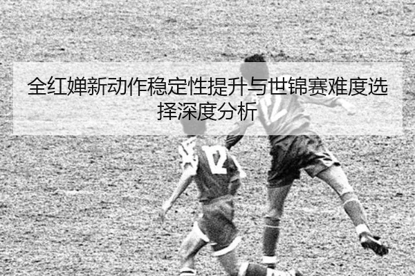 全红婵新动作稳定性提升与世锦赛难度选择深度分析