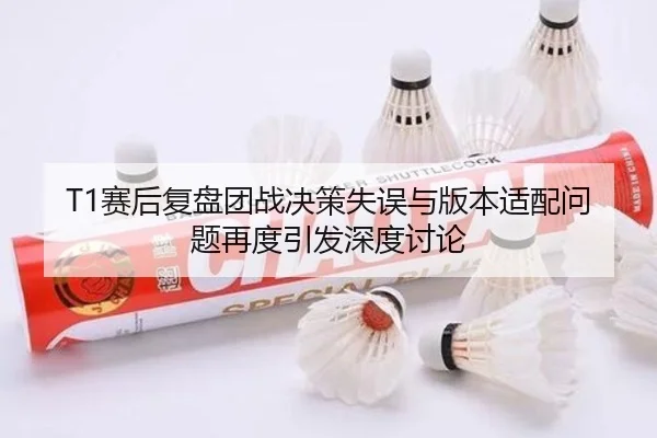 T1赛后复盘团战决策失误与版本适配问题再度引发深度讨论